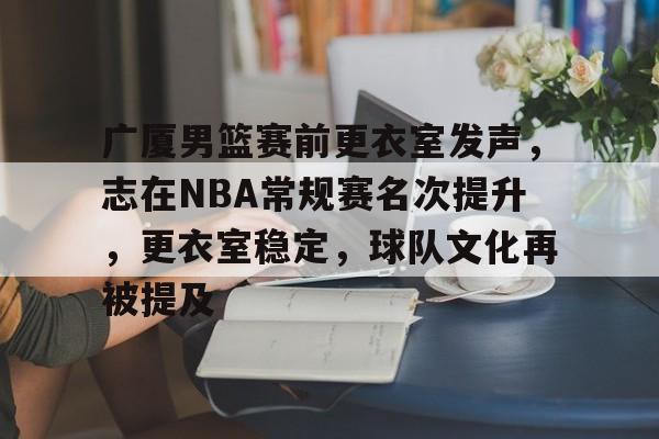 广厦男篮赛前更衣室发声，志在NBA常规赛名次提升，更衣室稳定，球队文化再被提及的简单介绍-九游