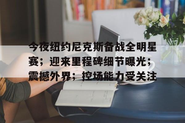 今夜纽约尼克斯备战全明星赛；迎来里程碑细节曝光；震撼外界；控场能力受关注的简单介绍-九游